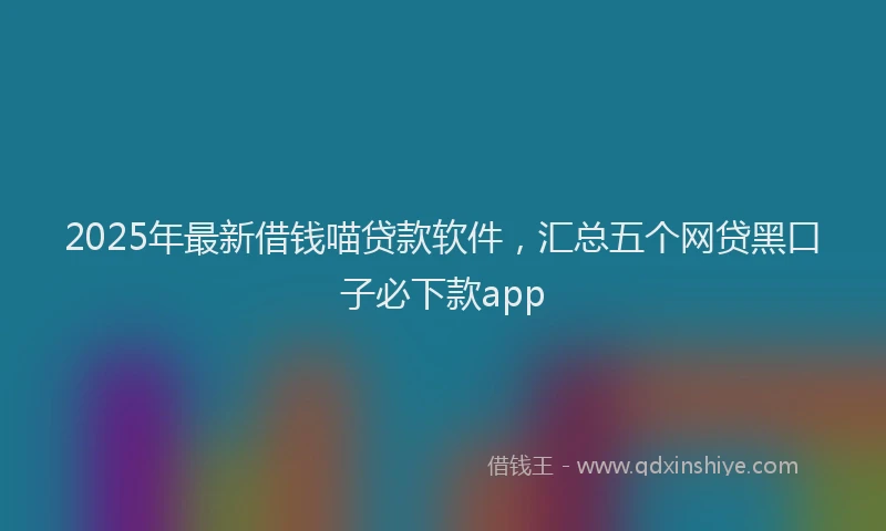 2025年最新借钱喵贷款软件，汇总五个网贷黑口子必下款app