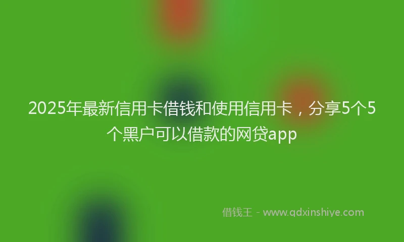 2025年最新信用卡借钱和使用信用卡，分享5个5个黑户可以借款的网贷app