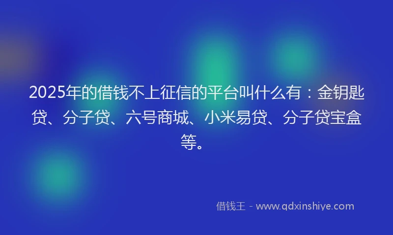 2025年的借钱不上征信的平台叫什么有：金钥匙贷、分子贷、六号商城、小米易贷、分子贷宝盒等。