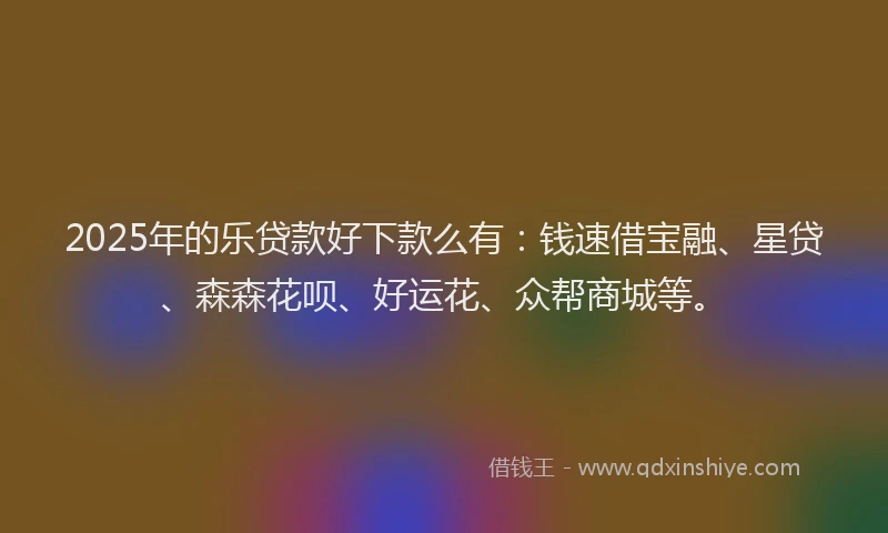 2025年的乐贷款好下款么有：钱速借宝融、星贷、森森花呗、好运花、众帮商城等。