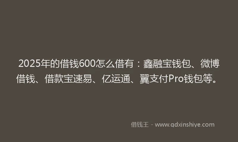 2025年的借钱600怎么借有：鑫融宝钱包、微博借钱、借款宝速易、亿运通、翼支付Pro钱包等。