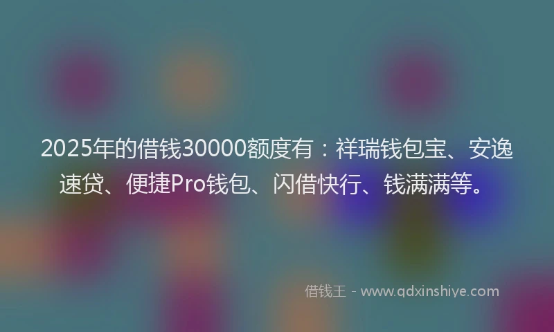 2025年的借钱30000额度有：祥瑞钱包宝、安逸速贷、便捷Pro钱包、闪借快行、钱满满等。