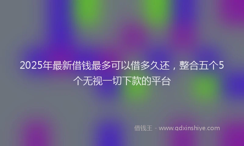 2025年最新借钱最多可以借多久还，整合五个5个无视一切下款的平台