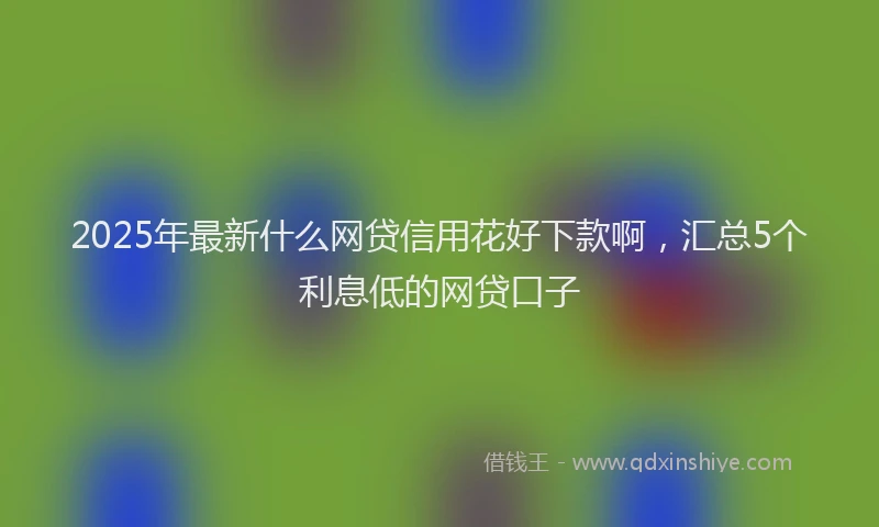 2025年最新什么网贷信用花好下款啊，汇总5个利息低的网贷口子