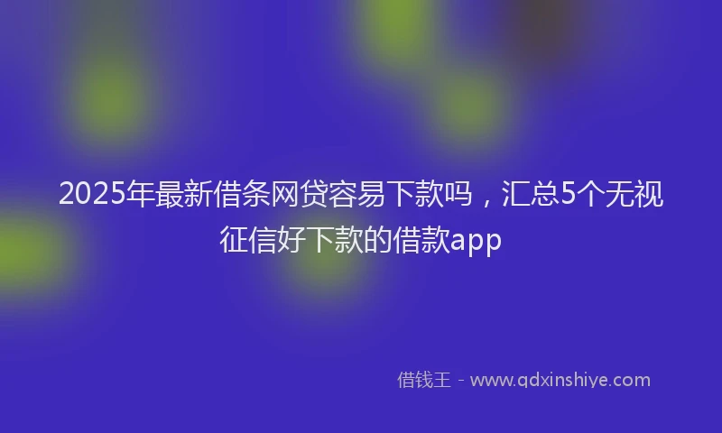 2025年最新借条网贷容易下款吗，汇总5个无视征信好下款的借款app