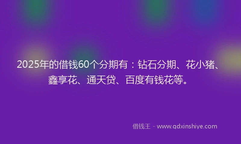 2025年的借钱60个分期有：钻石分期、花小猪、鑫享花、通天贷、百度有钱花等。