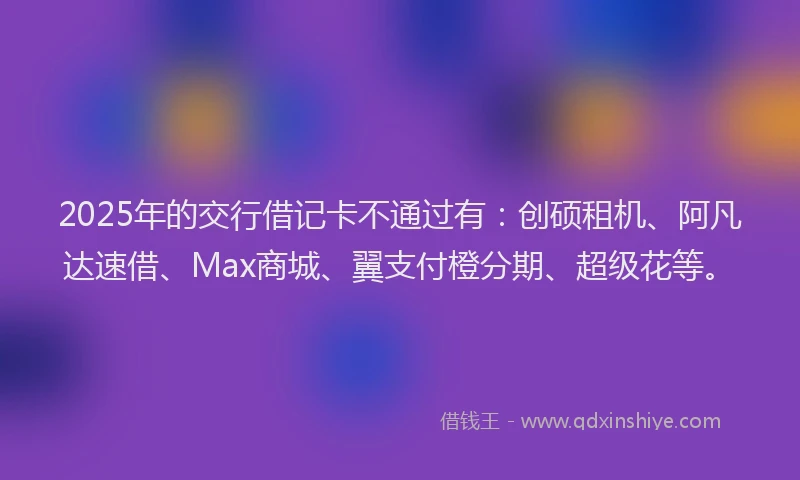 2025年的交行借记卡不通过有：创硕租机、阿凡达速借、Max商城、翼支付橙分期、超级花等。