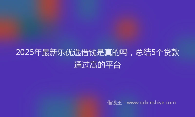 2025年最新乐优选借钱是真的吗，总结5个贷款通过高的平台