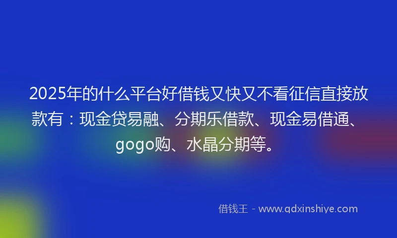 2025年的什么平台好借钱又快又不看征信直接放款有：现金贷易融、分期乐借款、现金易借通、gogo购、水晶分期等。