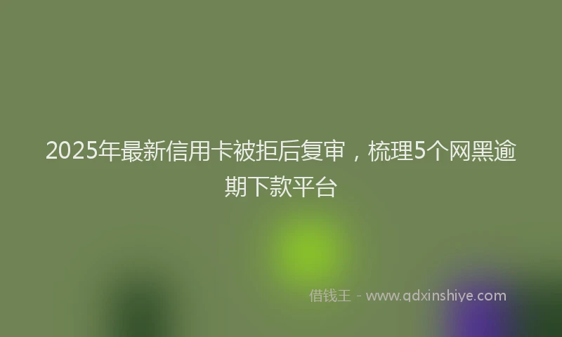 2025年最新信用卡被拒后复审，梳理5个网黑逾期下款平台