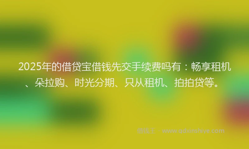 2025年的借贷宝借钱先交手续费吗有：畅享租机、朵拉购、时光分期、只从租机、拍拍贷等。