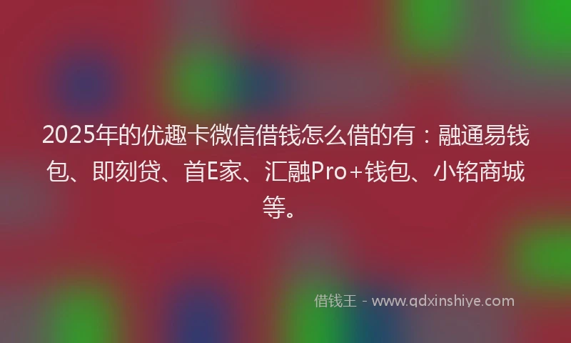 2025年的优趣卡微信借钱怎么借的有：融通易钱包、即刻贷、首E家、汇融Pro+钱包、小铭商城等。