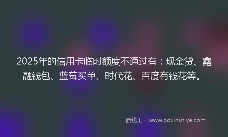 2025年的信用卡临时额度不通过有：现金贷、鑫融钱包、蓝莓买单、时代花、百度有钱花等。