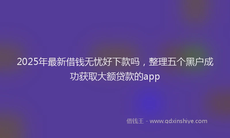 2025年最新借钱无忧好下款吗，整理五个黑户成功获取大额贷款的app