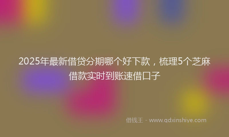 2025年最新借贷分期哪个好下款，梳理5个芝麻借款实时到账速借口子