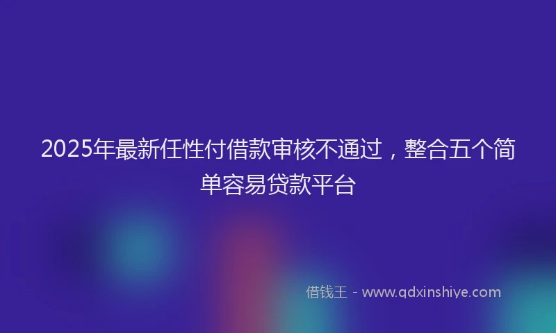 2025年最新任性付借款审核不通过，整合五个简单容易贷款平台
