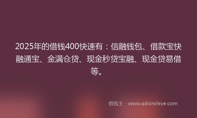 2025年的借钱400快速有：信融钱包、借款宝快融通宝、金满仓贷、现金秒贷宝融、现金贷易借等。