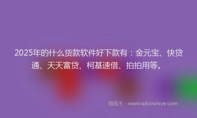2025年的什么货款软件好下款有：金元宝、快贷通、天天富贷、柯基速借、拍拍用等。
