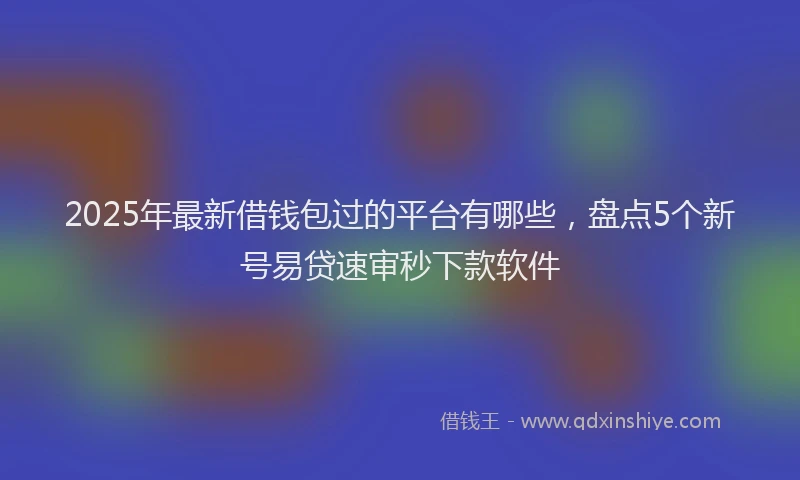 2025年最新借钱包过的平台有哪些，盘点5个新号易贷速审秒下款软件
