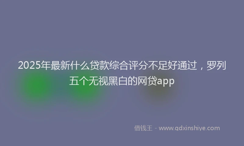 2025年最新什么贷款综合评分不足好通过，罗列五个无视黑白的网贷app