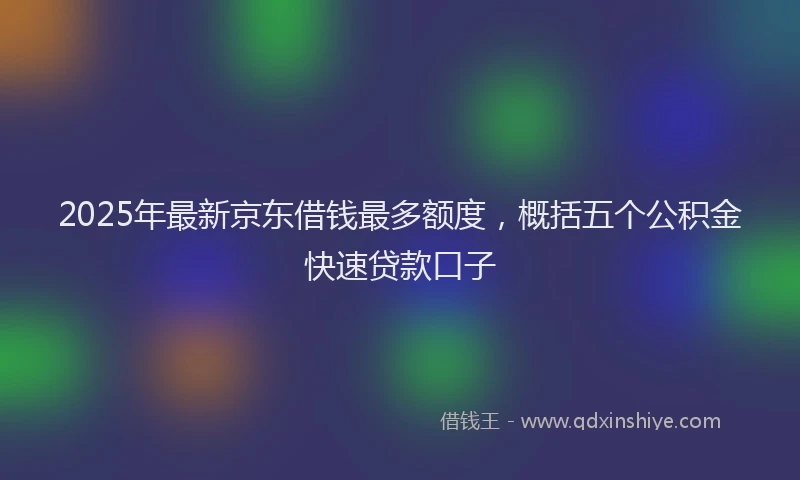 2025年最新京东借钱最多额度，概括五个公积金快速贷款口子