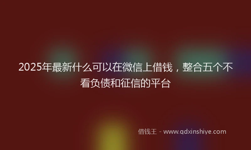2025年最新什么可以在微信上借钱，整合五个不看负债和征信的平台