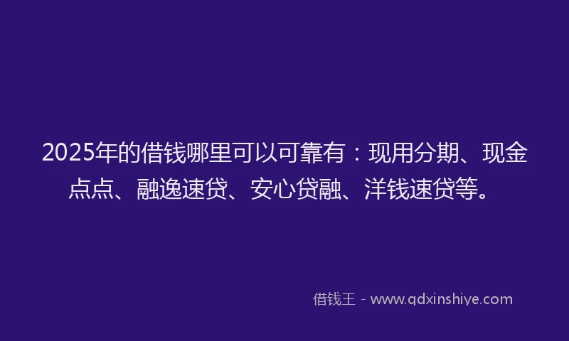 2025年的借钱哪里可以可靠有：现用分期、现金点点、融逸速贷、安心贷融、洋钱速贷等。