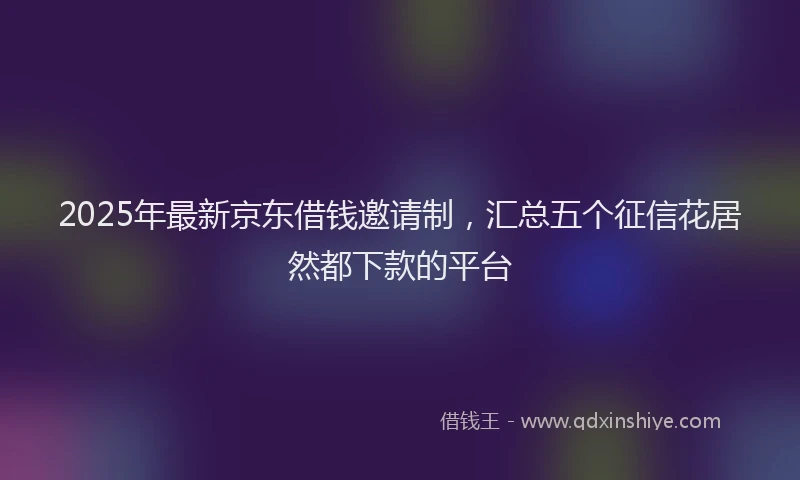 2025年最新京东借钱邀请制，汇总五个征信花居然都下款的平台