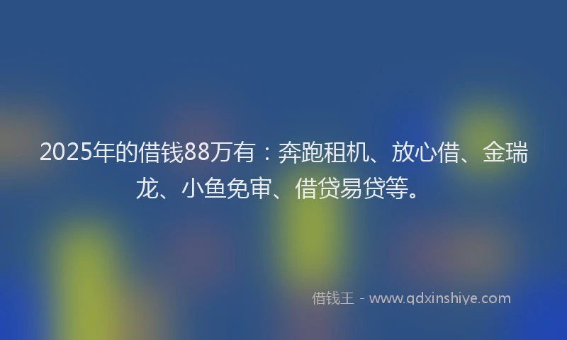 2025年的借钱88万有：奔跑租机、放心借、金瑞龙、小鱼免审、借贷易贷等。