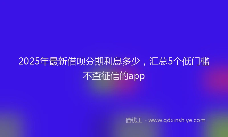 2025年最新借呗分期利息多少，汇总5个低门槛不查征信的app