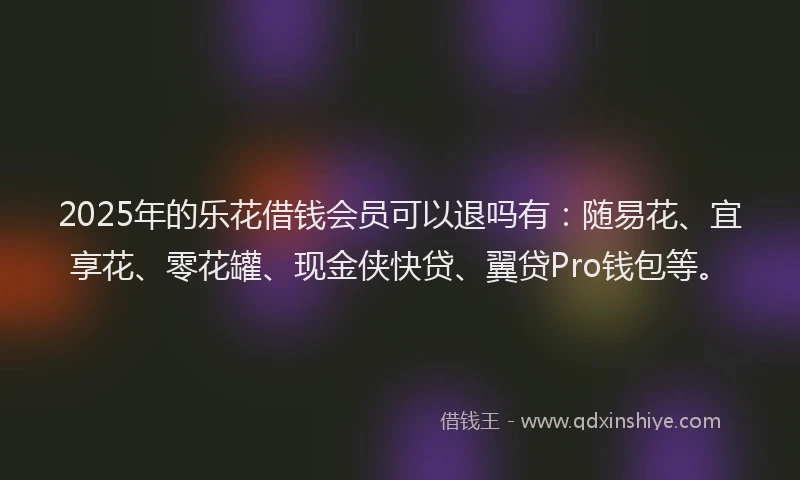 2025年的乐花借钱会员可以退吗有：随易花、宜享花、零花罐、现金侠快贷、翼贷Pro钱包等。