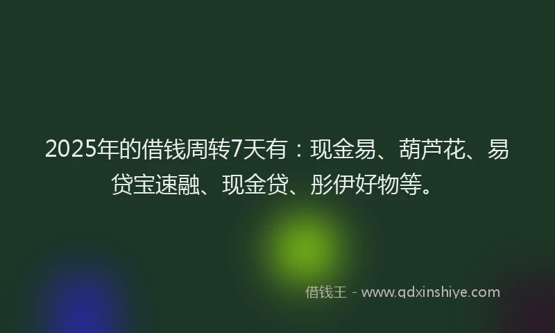 2025年的借钱周转7天有：现金易、葫芦花、易贷宝速融、现金贷、彤伊好物等。