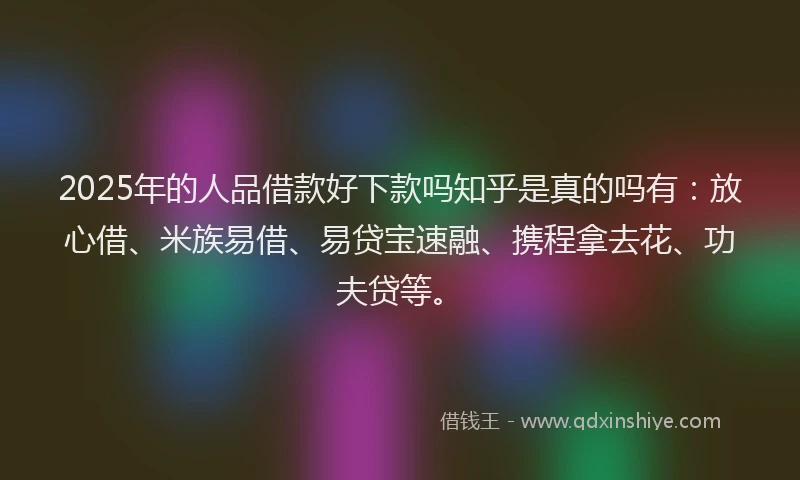 2025年的人品借款好下款吗知乎是真的吗有：放心借、米族易借、易贷宝速融、携程拿去花、功夫贷等。