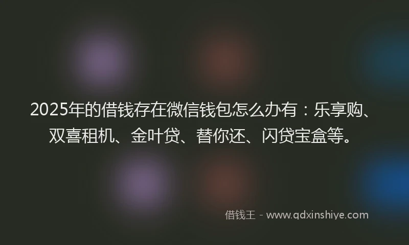 2025年的借钱存在微信钱包怎么办有：乐享购、双喜租机、金叶贷、替你还、闪贷宝盒等。