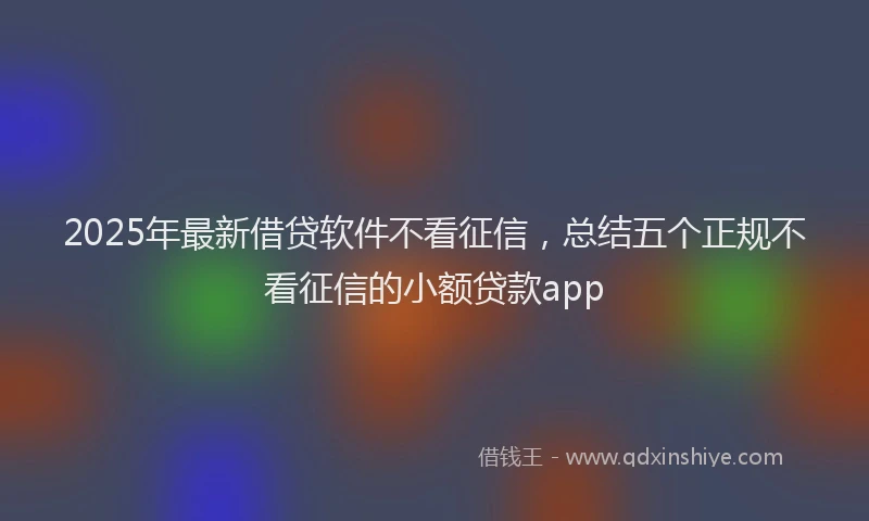 2025年最新借贷软件不看征信，总结五个正规不看征信的小额贷款app