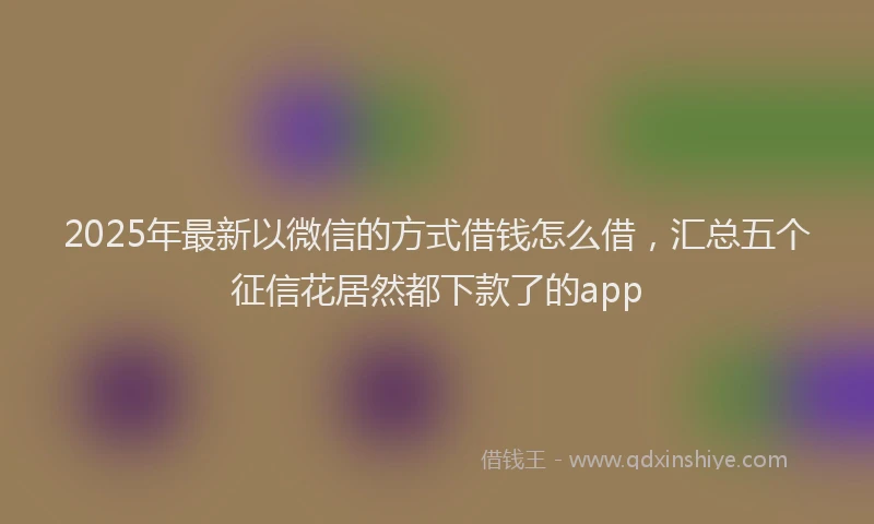 2025年最新以微信的方式借钱怎么借，汇总五个征信花居然都下款了的app