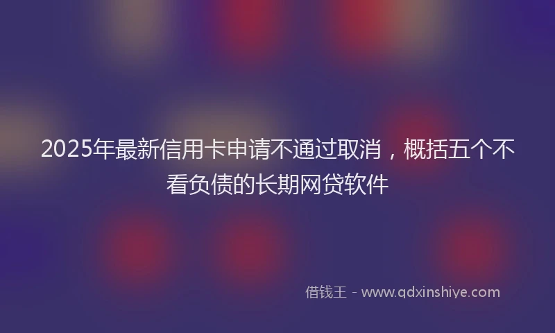 2025年最新信用卡申请不通过取消，概括五个不看负债的长期网贷软件
