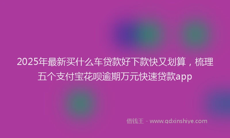 2025年最新买什么车贷款好下款快又划算，梳理五个支付宝花呗逾期万元快速贷款app