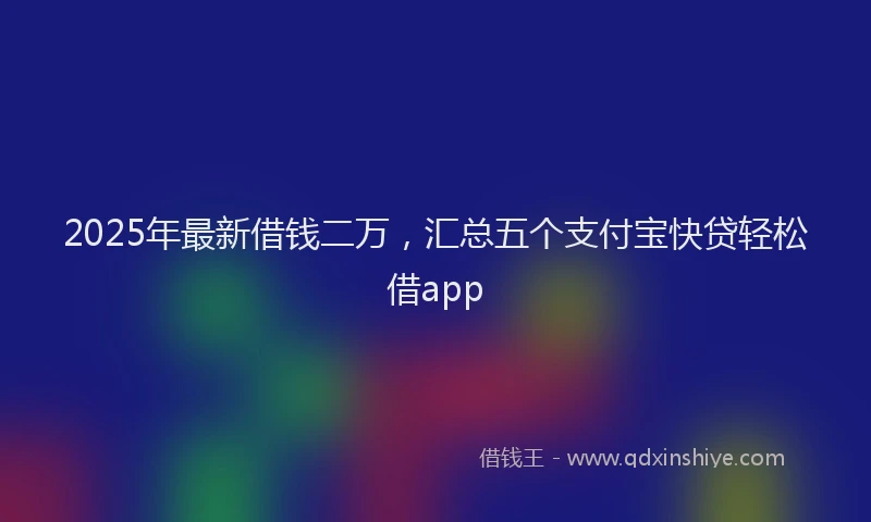 2025年最新借钱二万，汇总五个支付宝快贷轻松借app