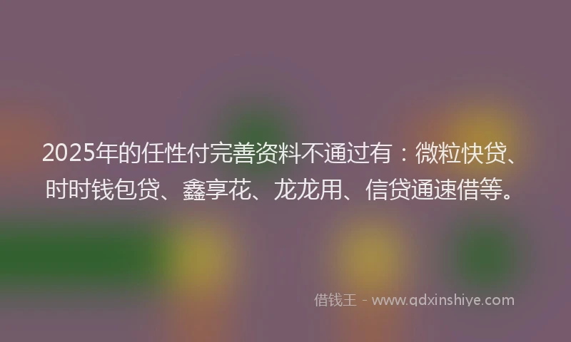 2025年的任性付完善资料不通过有：微粒快贷、时时钱包贷、鑫享花、龙龙用、信贷通速借等。
