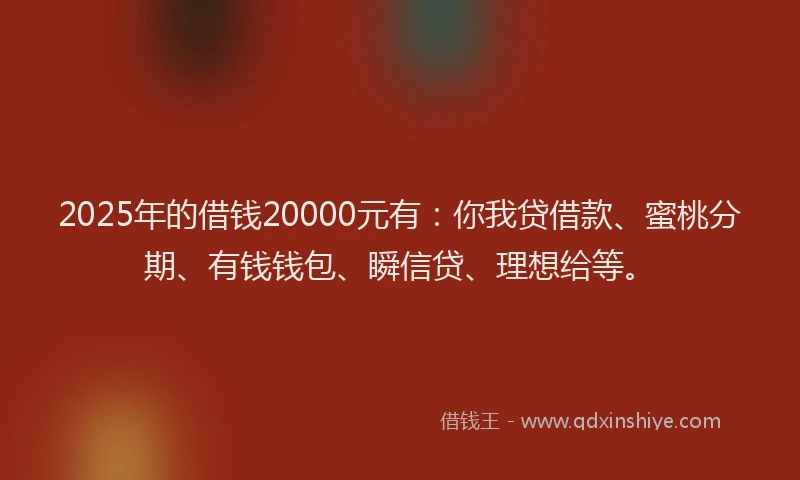 2025年的借钱20000元有:你我贷借款、蜜桃分期、有钱钱包、瞬信贷、理想给等。