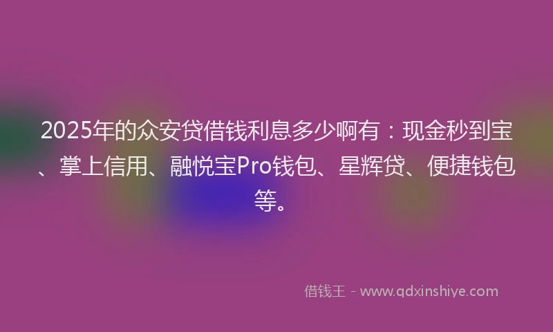 2025年的众安贷借钱利息多少啊有：现金秒到宝、掌上信用、融悦宝Pro钱包、星辉贷、便捷钱包等。