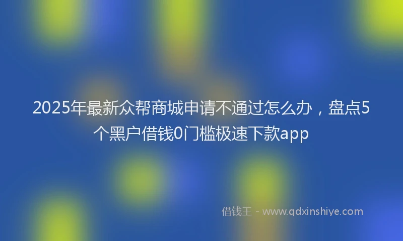 2025年最新众帮商城申请不通过怎么办，盘点5个黑户借钱0门槛极速下款app