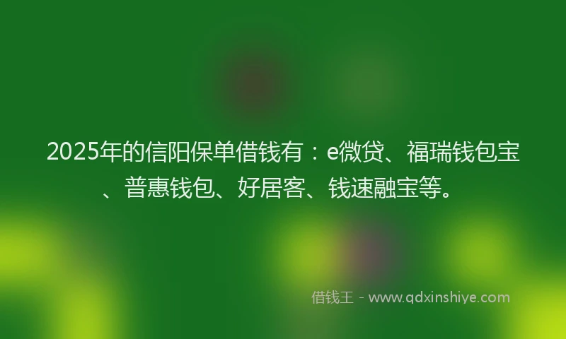 2025年的信阳保单借钱有：e微贷、福瑞钱包宝、普惠钱包、好居客、钱速融宝等。