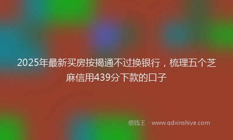 2025年最新买房按揭通不过换银行，梳理五个芝麻信用439分下款的口子