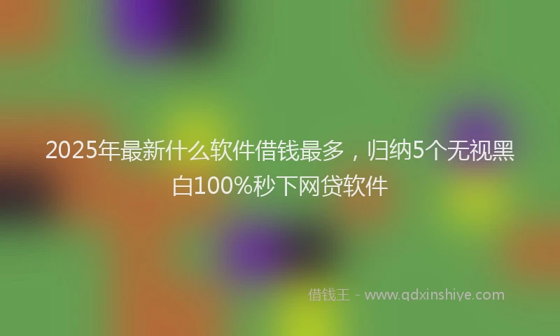 2025年最新什么软件借钱最多，归纳5个无视黑白100%秒下网贷软件