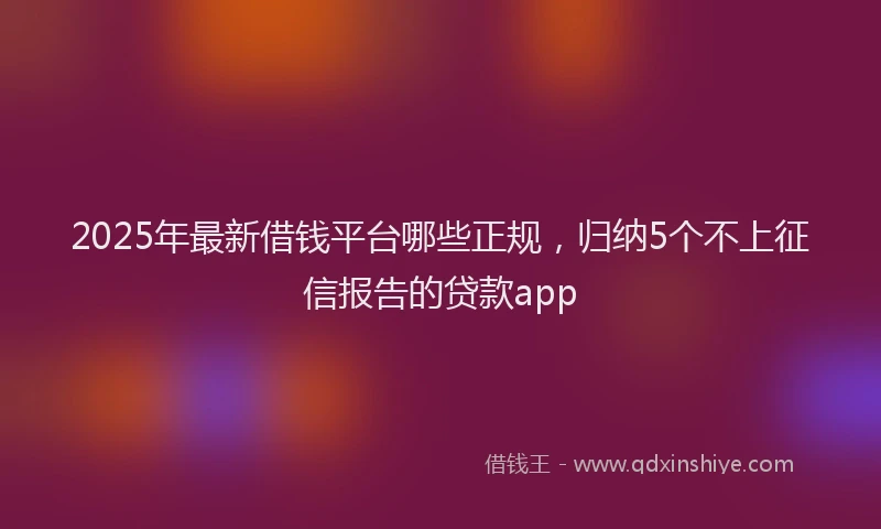 2025年最新借钱平台哪些正规，归纳5个不上征信报告的贷款app