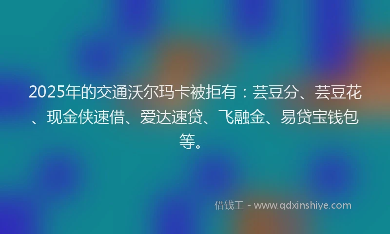 2025年的交通沃尔玛卡被拒有：芸豆分、芸豆花、现金侠速借、爱达速贷、飞融金、易贷宝钱包等。