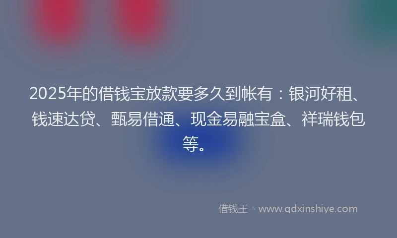 2025年的借钱宝放款要多久到帐有：银河好租、钱速达贷、甄易借通、现金易融宝盒、祥瑞钱包等。