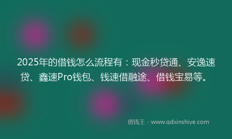 2025年的借钱怎么流程有：现金秒贷通、安逸速贷、鑫速Pro钱包、钱速借融途、借钱宝易等。